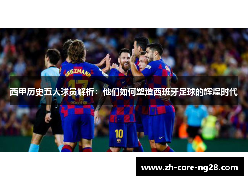 西甲历史五大球员解析：他们如何塑造西班牙足球的辉煌时代