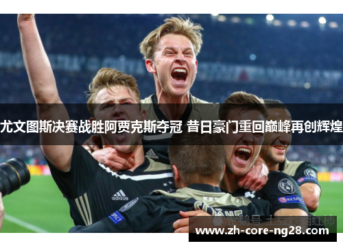 尤文图斯决赛战胜阿贾克斯夺冠 昔日豪门重回巅峰再创辉煌
