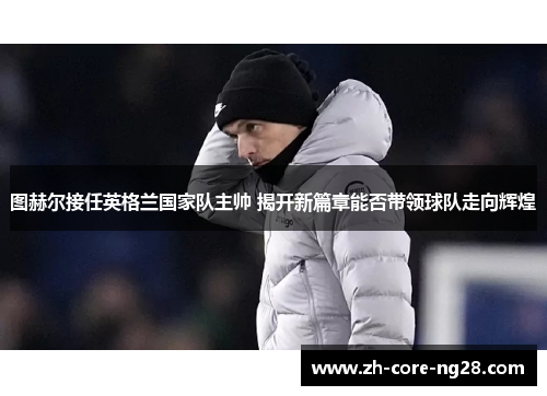 图赫尔接任英格兰国家队主帅 揭开新篇章能否带领球队走向辉煌 图赫尔接任英格兰国家队主帅 揭开新篇章能否带领球队走向辉煌